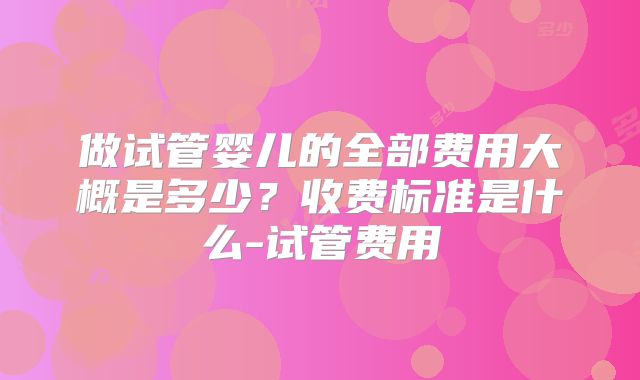 做试管婴儿的全部费用大概是多少?收费标准是什么-试管费用