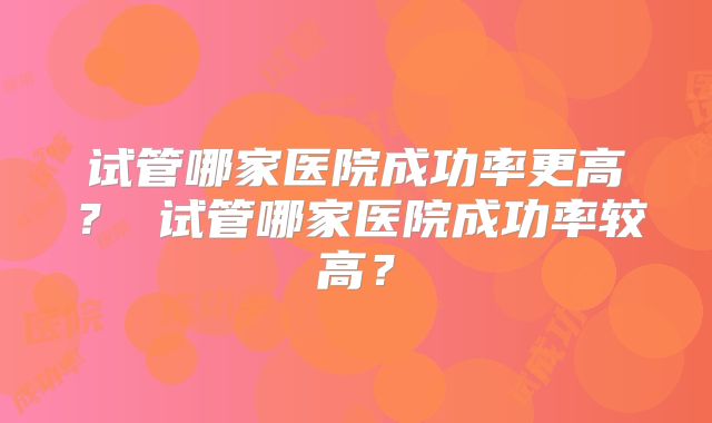 试管哪家医院成功率更高? 试管哪家医院成功率较高?