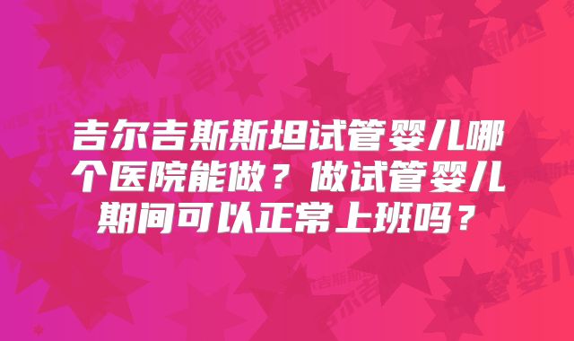 吉尔吉斯斯坦试管婴儿哪个医院能做?做试管婴儿期间可以正常上班吗?