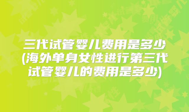 三代试管婴儿费用是多少(海外单身女性进行第三代试管婴儿的费用是多少)