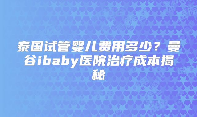 泰国试管婴儿费用多少?曼谷ibaby医院治疗成本揭秘