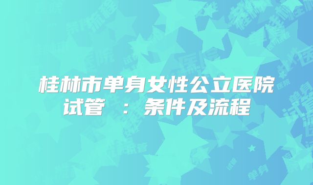 桂林市单身女性公立医院试管 :条件及流程