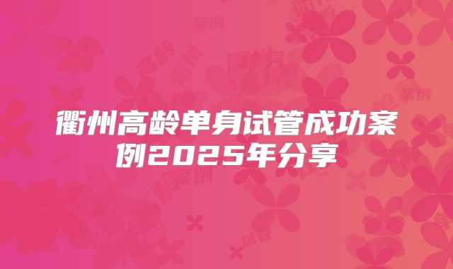 衢州高龄单身试管成功案例2025年分享