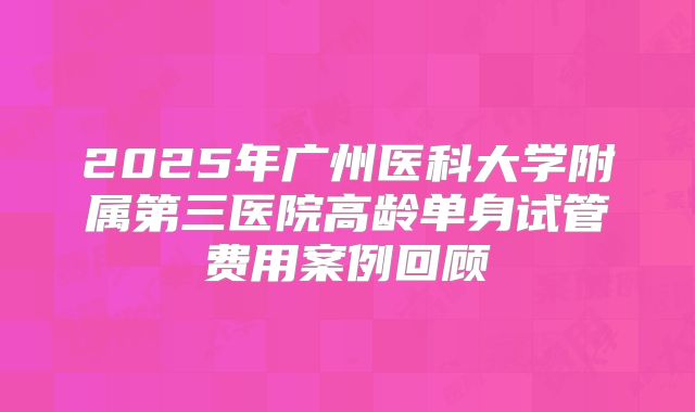 2025年广州医科大学附属第三医院高龄单身试管费用案例回顾