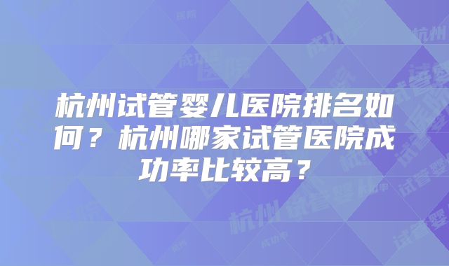 杭州试管婴儿医院排名如何?杭州哪家试管医院成功率比较高?