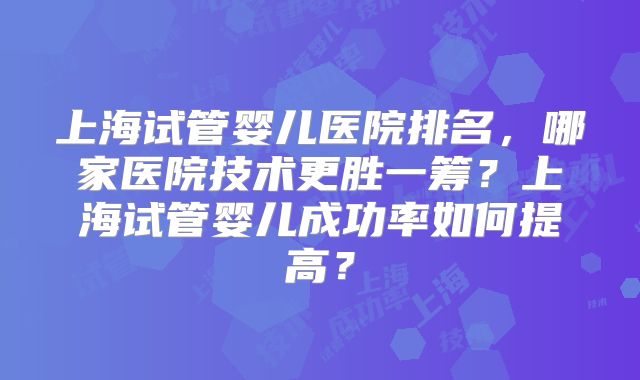 上海试管婴儿医院排名,哪家医院技术更胜一筹?上海试管婴儿成功率如何提高?