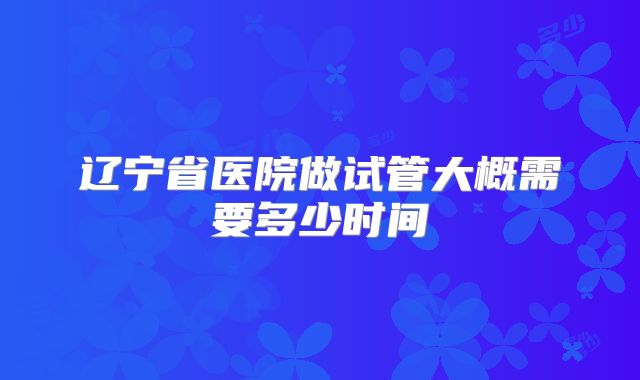 辽宁省医院做试管大概需要多少时间