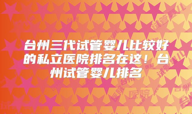 台州三代试管婴儿比较好的私立医院排名在这!台州试管婴儿排名