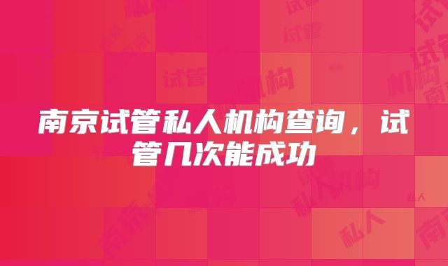 南京试管私人机构查询,试管几次能成功