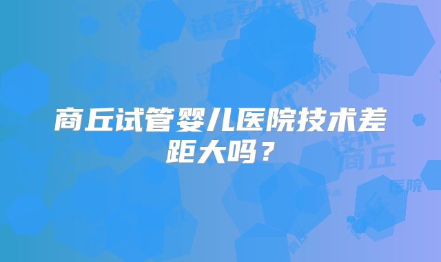 商丘试管婴儿医院技术差距大吗？