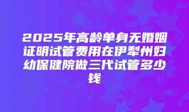 2025年高龄单身无婚姻证明试管费用在伊犁州妇幼保健院做三代试管多少钱