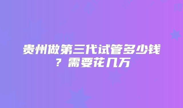 贵州做第三代试管多少钱？需要花几万