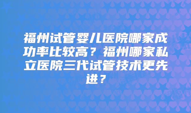 福州试管婴儿医院哪家成功率比较高?福州哪家私立医院三代试管技术更先进?