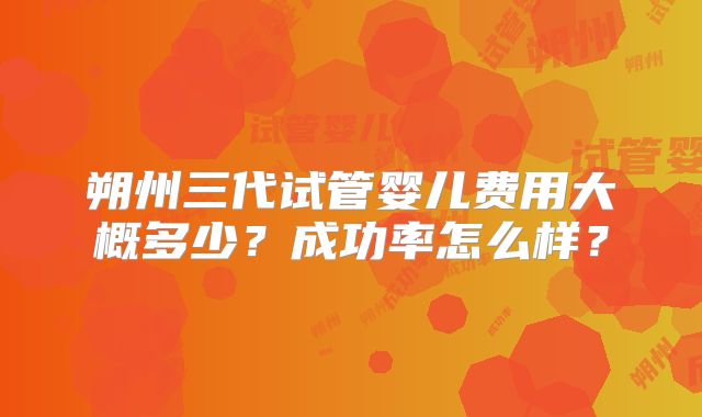 朔州三代试管婴儿费用大概多少？成功率怎么样？