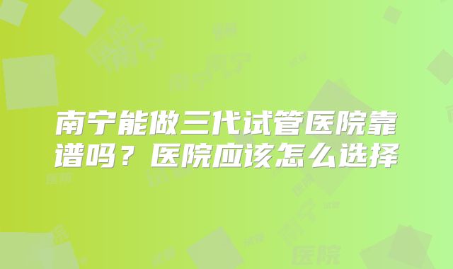 南宁能做三代试管医院靠谱吗？医院应该怎么选择