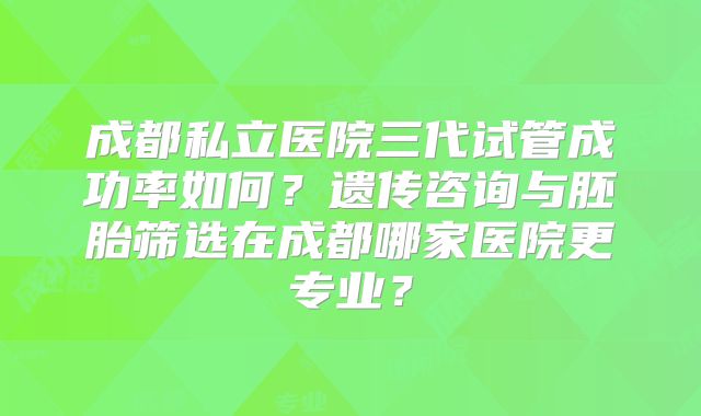 成都私立医院三代试管成功率如何?遗传咨询与胚胎筛选在成都哪家医院更专业?