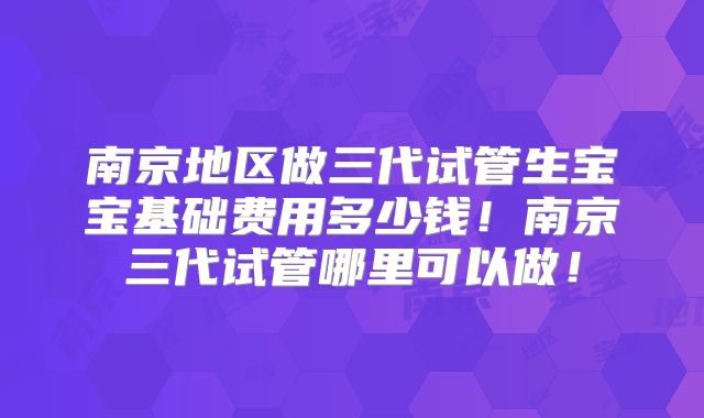 南京地区做三代试管生宝宝基础费用多少钱！南京三代试管哪里可以做！