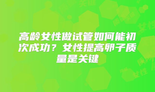 高龄女性做试管如何能初次成功?女性提高卵子质量是关键