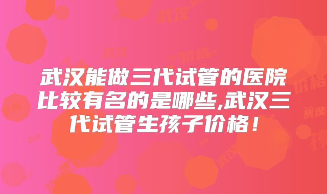 武汉能做三代试管的医院比较有名的是哪些,武汉三代试管生孩子价格！