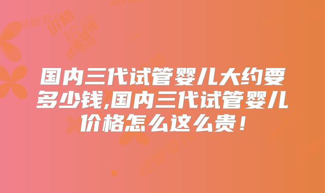 国内三代试管婴儿大约要多少钱,国内三代试管婴儿价格怎么这么贵！