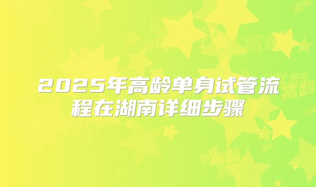 2025年高龄单身试管流程在湖南详细步骤