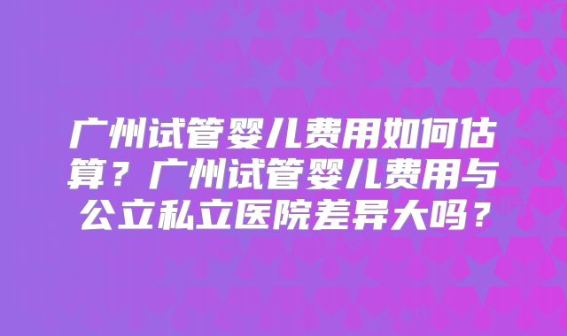 广州试管婴儿费用如何估算?广州试管婴儿费用与公立私立医院差异大吗?