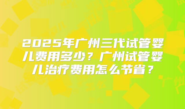 2025年广州三代试管婴儿费用多少?广州试管婴儿治疗费用怎么节省?