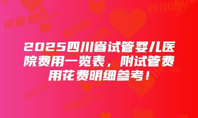 2025四川省试管婴儿医院费用一览表,附试管费用花费明细参考!