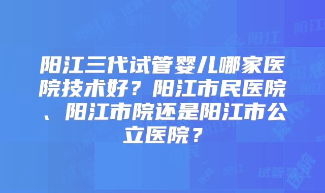 阳江三代试管婴儿哪家医院技术好?阳江市民医院、阳江市院还是阳江市公立医院?