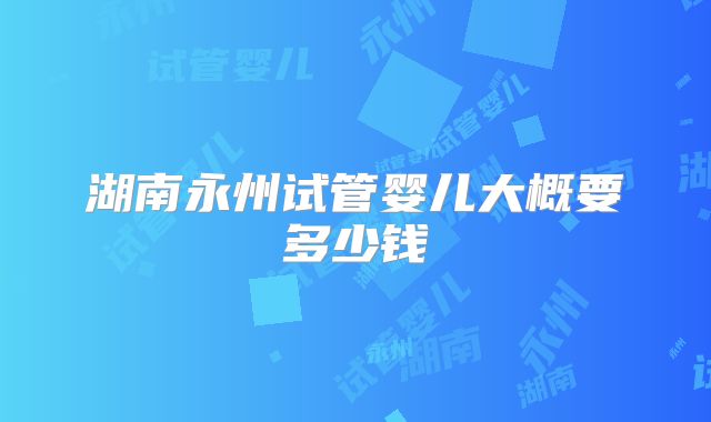 湖南永州试管婴儿大概要多少钱
