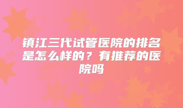 镇江三代试管医院的排名是怎么样的?有推荐的医院吗