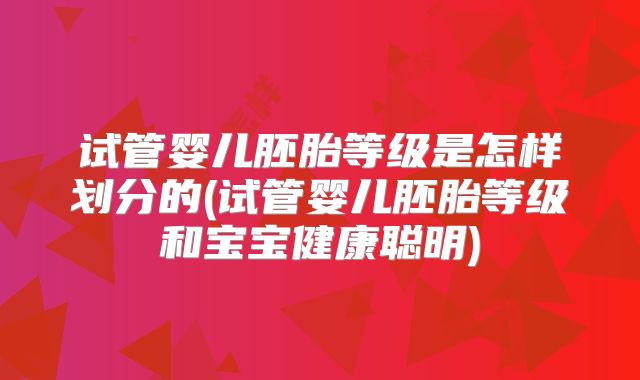 试管婴儿胚胎等级是怎样划分的(试管婴儿胚胎等级和宝宝健康聪明)