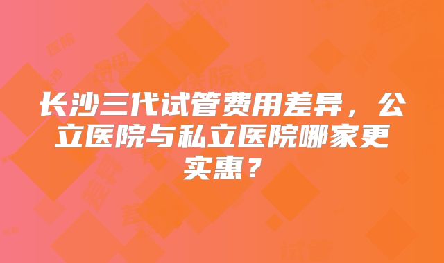 长沙三代试管费用差异，公立医院与私立医院哪家更实惠？