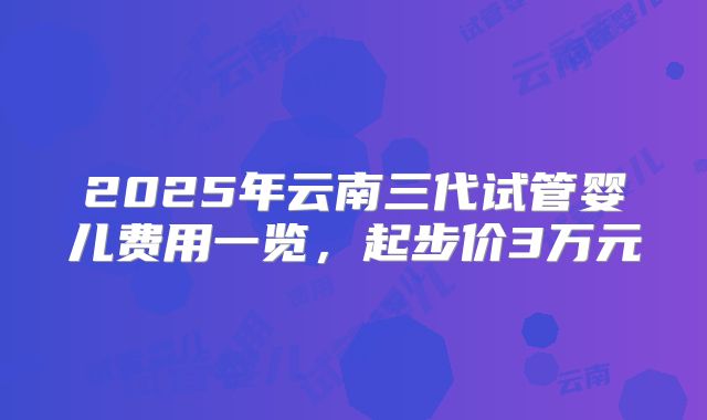 2025年云南三代试管婴儿费用一览，起步价3万元