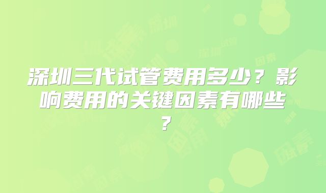 深圳三代试管费用多少?影响费用的关键因素有哪些?