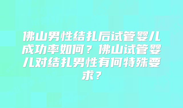 佛山男性结扎后试管婴儿成功率如何？佛山试管婴儿对结扎男性有何特殊要求？