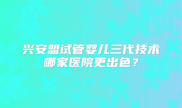 兴安盟试管婴儿三代技术哪家医院更出色?