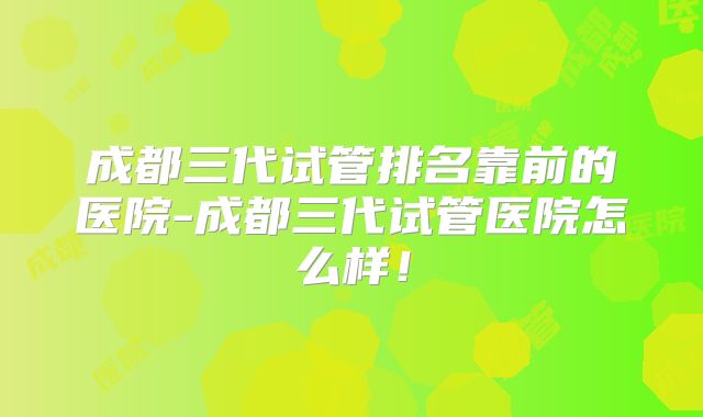 成都三代试管排名靠前的医院-成都三代试管医院怎么样!