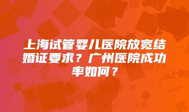 上海试管婴儿医院放宽结婚证要求？广州医院成功率如何？