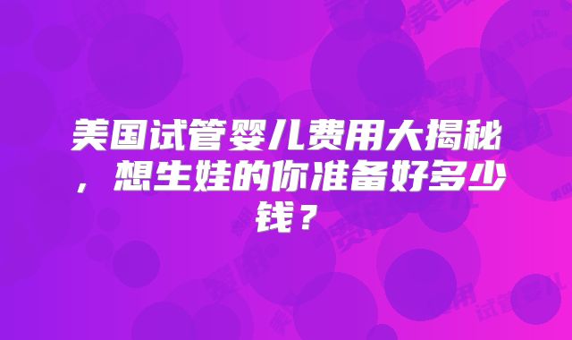 美国试管婴儿费用大揭秘,想生娃的你准备好多少钱?