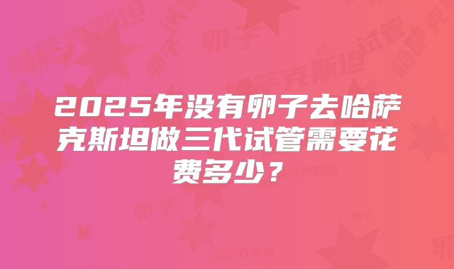 2025年没有卵子去哈萨克斯坦做三代试管需要花费多少？