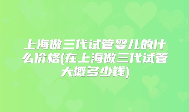 上海做三代试管婴儿的什么价格(在上海做三代试管大概多少钱)