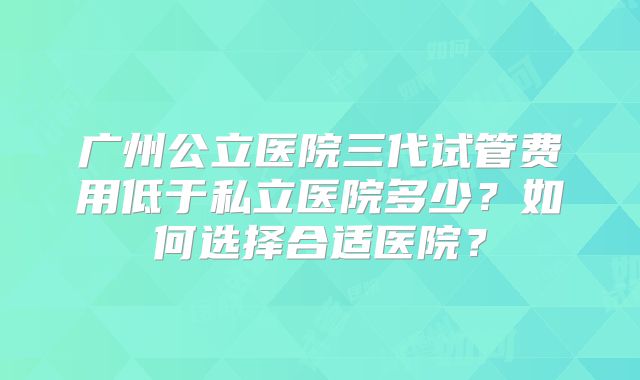 广州公立医院三代试管费用低于私立医院多少?如何选择合适医院?