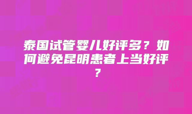 泰国试管婴儿好评多？如何避免昆明患者上当好评？