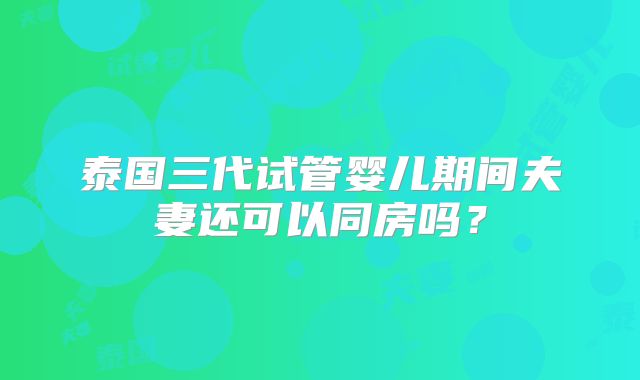 泰国三代试管婴儿期间夫妻还可以同房吗?