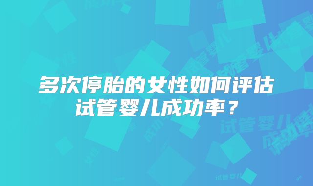多次停胎的女性如何评估试管婴儿成功率?