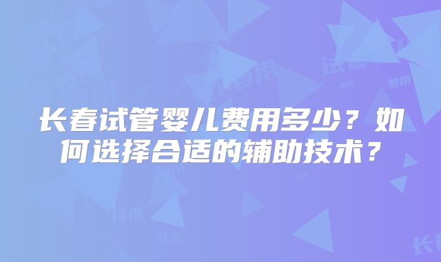 长春试管婴儿费用多少？如何选择合适的辅助技术？