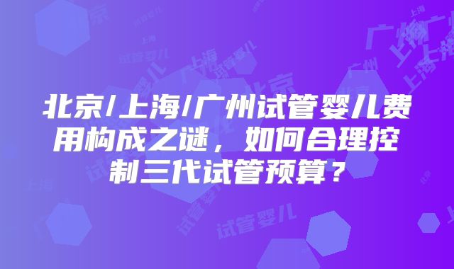 北京/上海/广州试管婴儿费用构成之谜,如何合理控制三代试管预算?