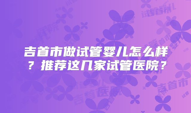 吉首市做试管婴儿怎么样？推荐这几家试管医院？