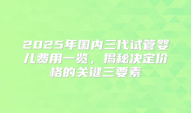 2025年国内三代试管婴儿费用一览，揭秘决定价格的关键三要素